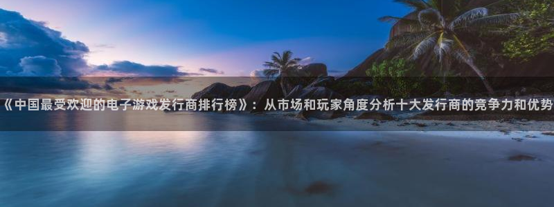 pp电子官网奇趣腾讯分分彩：《中国最受欢迎的电子游戏发行商排行榜》：从市场和玩家角度分析十大发行商的竞争力和优势