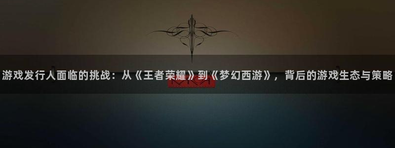 pp电子怪兽：游戏发行人面临的挑战：从《王者荣耀》到《梦幻西游》，背后的游戏生态与策略